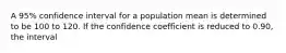 A 95% confidence interval for a population mean is determined to be 100 to 120. If the confidence coefficient is reduced to 0.90, the interval