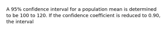 A 95% confidence interval for a population mean is determined to be 100 to 120. If the confidence coefficient is reduced to 0.90, the interval