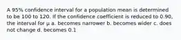 A 95% confidence interval for a population mean is determined to be 100 to 120. If the confidence coefficient is reduced to 0.90, the interval for μ a. becomes narrower b. becomes wider c. does not change d. becomes 0.1