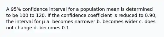 A 95% confidence interval for a population mean is determined to be 100 to 120. If the confidence coefficient is reduced to 0.90, the interval for μ a. becomes narrower b. becomes wider c. does not change d. becomes 0.1