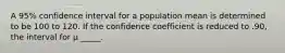 A 95% confidence interval for a population mean is determined to be 100 to 120. If the confidence coefficient is reduced to .90, the interval for μ _____.