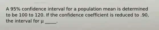 A 95% confidence interval for a population mean is determined to be 100 to 120. If the confidence coefficient is reduced to .90, the interval for μ _____.