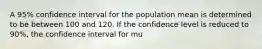 A 95% confidence interval for the population mean is determined to be between 100 and 120. If the confidence level is reduced to 90%, the confidence interval for mu