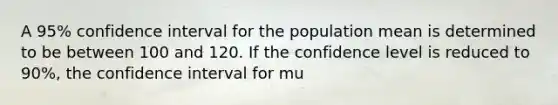 A 95% confidence interval for the population mean is determined to be between 100 and 120. If the confidence level is reduced to 90%, the confidence interval for mu