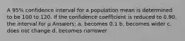 A 95% confidence interval for a population mean is determined to be 100 to 120. If the confidence coefficient is reduced to 0.90, the interval for μ Answers: a. becomes 0.1 b. becomes wider c. does not change d. becomes narrower