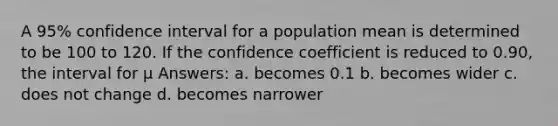 A 95% confidence interval for a population mean is determined to be 100 to 120. If the confidence coefficient is reduced to 0.90, the interval for μ Answers: a. becomes 0.1 b. becomes wider c. does not change d. becomes narrower