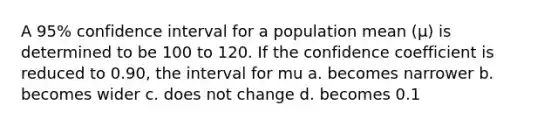 A 95% confidence interval for a population mean (μ) is determined to be 100 to 120. If the confidence coefficient is reduced to 0.90, the interval for mu a. becomes narrower b. becomes wider c. does not change d. becomes 0.1