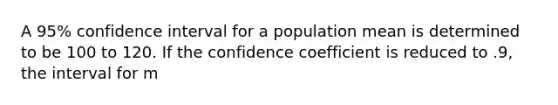 A 95% confidence interval for a population mean is determined to be 100 to 120. If the confidence coefficient is reduced to .9, the interval for m