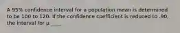 A 95% confidence interval for a population mean is determined to be 100 to 120. If the confidence coefficient is reduced to .90, the interval for μ ____