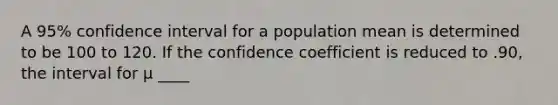 A 95% confidence interval for a population mean is determined to be 100 to 120. If the confidence coefficient is reduced to .90, the interval for μ ____