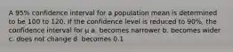 A 95% confidence interval for a population mean is determined to be 100 to 120. If the confidence level is reduced to 90%, the confidence interval for µ a. becomes narrower b. becomes wider c. does not change d. becomes 0.1