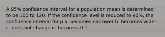 A 95% confidence interval for a population mean is determined to be 100 to 120. If the confidence level is reduced to 90%, the confidence interval for µ a. becomes narrower b. becomes wider c. does not change d. becomes 0.1