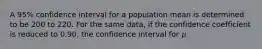 A 95% confidence interval for a population mean is determined to be 200 to 220. For the same data, if the confidence coefficient is reduced to 0.90, the confidence interval for 𝜇