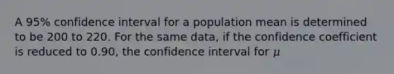 A 95% confidence interval for a population mean is determined to be 200 to 220. For the same data, if the confidence coefficient is reduced to 0.90, the confidence interval for 𝜇