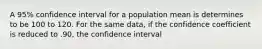 A 95% confidence interval for a population mean is determines to be 100 to 120. For the same data, if the confidence coefficient is reduced to .90, the confidence interval