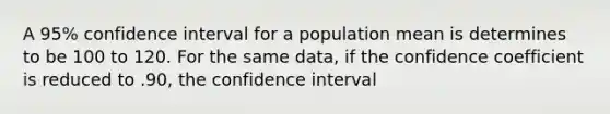 A 95% confidence interval for a population mean is determines to be 100 to 120. For the same data, if the confidence coefficient is reduced to .90, the confidence interval