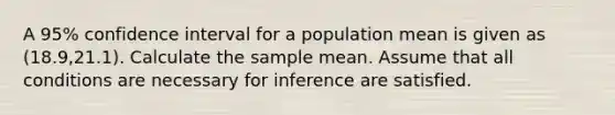 A 95% confidence interval for a population mean is given as (18.9,21.1). Calculate the sample mean. Assume that all conditions are necessary for inference are satisfied.