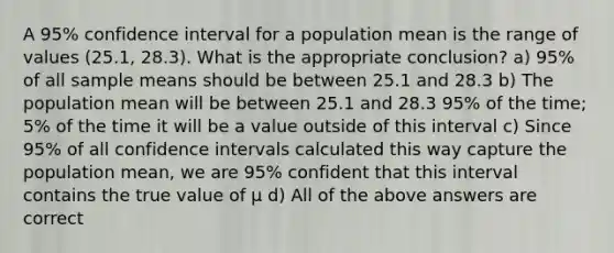 A 95% confidence interval for a population mean is the range of values (25.1, 28.3). What is the appropriate conclusion? a) 95% of all <a href='https://www.questionai.com/knowledge/keKcOe7KmA-sample-mean' class='anchor-knowledge'>sample mean</a>s should be between 25.1 and 28.3 b) The population mean will be between 25.1 and 28.3 95% of the time; 5% of the time it will be a value outside of this interval c) Since 95% of all <a href='https://www.questionai.com/knowledge/kyczSch78d-confidence-intervals' class='anchor-knowledge'>confidence intervals</a> calculated this way capture the population mean, we are 95% confident that this interval contains the true value of μ d) All of the above answers are correct