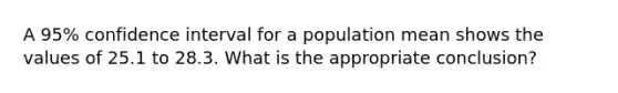 A 95% confidence interval for a population mean shows the values of 25.1 to 28.3. What is the appropriate conclusion?