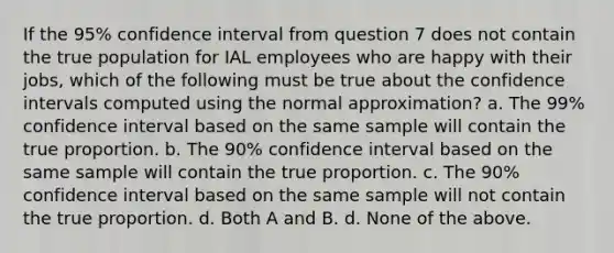 If the 95% confidence interval from question 7 does not contain the true population for IAL employees who are happy with their jobs, which of the following must be true about the confidence intervals computed using the normal approximation? a. The 99% confidence interval based on the same sample will contain the true proportion. b. The 90% confidence interval based on the same sample will contain the true proportion. c. The 90% confidence interval based on the same sample will not contain the true proportion. d. Both A and B. d. None of the above.