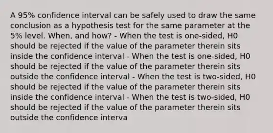 A 95% confidence interval can be safely used to draw the same conclusion as a hypothesis test for the same parameter at the 5% level. When, and how? - When the test is one-sided, H0 should be rejected if the value of the parameter therein sits inside the confidence interval - When the test is one-sided, H0 should be rejected if the value of the parameter therein sits outside the confidence interval - When the test is two-sided, H0 should be rejected if the value of the parameter therein sits inside the confidence interval - When the test is two-sided, H0 should be rejected if the value of the parameter therein sits outside the confidence interva