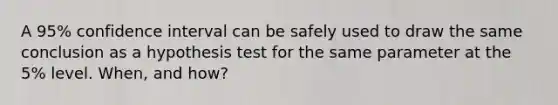 A 95% confidence interval can be safely used to draw the same conclusion as a hypothesis test for the same parameter at the 5% level. When, and how?