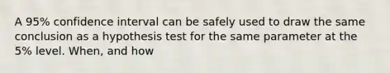 A 95% confidence interval can be safely used to draw the same conclusion as a hypothesis test for the same parameter at the 5% level. When, and how