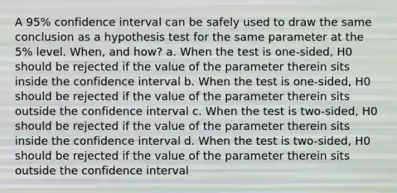 A 95% confidence interval can be safely used to draw the same conclusion as a hypothesis test for the same parameter at the 5% level. When, and how? a. When the test is one-sided, H0 should be rejected if the value of the parameter therein sits inside the confidence interval b. When the test is one-sided, H0 should be rejected if the value of the parameter therein sits outside the confidence interval c. When the test is two-sided, H0 should be rejected if the value of the parameter therein sits inside the confidence interval d. When the test is two-sided, H0 should be rejected if the value of the parameter therein sits outside the confidence interval