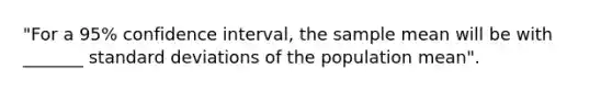 "For a 95% confidence interval, the sample mean will be with _______ <a href='https://www.questionai.com/knowledge/kqGUr1Cldy-standard-deviation' class='anchor-knowledge'>standard deviation</a>s of the population mean".