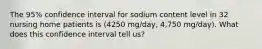 The 95% confidence interval for sodium content level in 32 nursing home patients is (4250 mg/day, 4,750 mg/day). What does this confidence interval tell us?