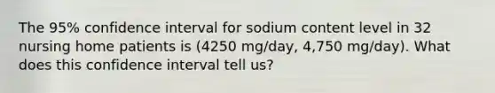 The 95% confidence interval for sodium content level in 32 nursing home patients is (4250 mg/day, 4,750 mg/day). What does this confidence interval tell us?