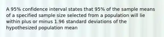 A 95% confidence interval states that 95% of the sample means of a specified sample size selected from a population will lie within plus or minus 1.96 standard deviations of the hypothesized population mean