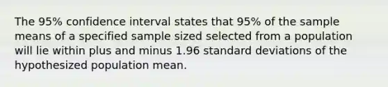 The 95% confidence interval states that 95% of the sample means of a specified sample sized selected from a population will lie within plus and minus 1.96 standard deviations of the hypothesized population mean.