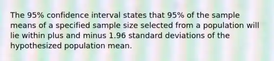 The 95% confidence interval states that 95% of the sample means of a specified sample size selected from a population will lie within plus and minus 1.96 standard deviations of the hypothesized population mean.