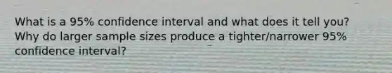 What is a 95% confidence interval and what does it tell you? Why do larger sample sizes produce a tighter/narrower 95% confidence interval?
