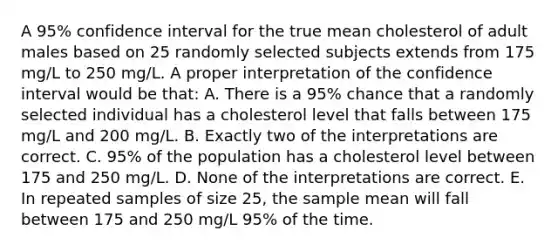 A 95% confidence interval for the true mean cholesterol of adult males based on 25 randomly selected subjects extends from 175 mg/L to 250 mg/L. A proper interpretation of the confidence interval would be that: A. There is a 95% chance that a randomly selected individual has a cholesterol level that falls between 175 mg/L and 200 mg/L. B. Exactly two of the interpretations are correct. C. 95% of the population has a cholesterol level between 175 and 250 mg/L. D. None of the interpretations are correct. E. In repeated samples of size 25, the sample mean will fall between 175 and 250 mg/L 95% of the time.