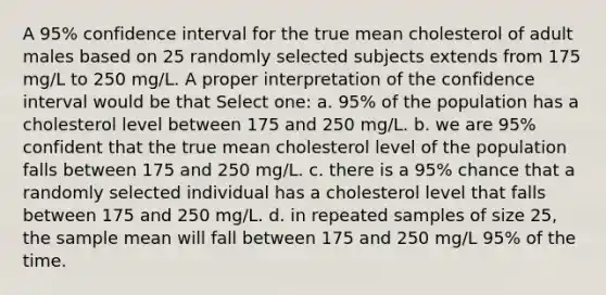 A 95% confidence interval for the true mean cholesterol of adult males based on 25 randomly selected subjects extends from 175 mg/L to 250 mg/L. A proper interpretation of the confidence interval would be that Select one: a. 95% of the population has a cholesterol level between 175 and 250 mg/L. b. we are 95% confident that the true mean cholesterol level of the population falls between 175 and 250 mg/L. c. there is a 95% chance that a randomly selected individual has a cholesterol level that falls between 175 and 250 mg/L. d. in repeated samples of size 25, the sample mean will fall between 175 and 250 mg/L 95% of the time.