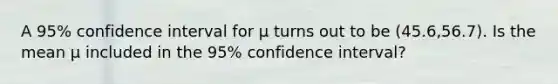 A 95% confidence interval for μ turns out to be (45.6,56.7). Is the mean μ included in the 95% confidence interval?