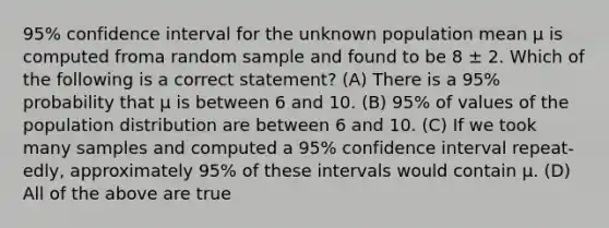 95% confidence interval for the unknown population mean μ is computed froma random sample and found to be 8 ± 2. Which of the following is a correct statement? (A) There is a 95% probability that μ is between 6 and 10. (B) 95% of values of the population distribution are between 6 and 10. (C) If we took many samples and computed a 95% confidence interval repeat-edly, approximately 95% of these intervals would contain μ. (D) All of the above are true