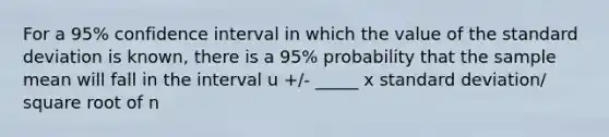 For a 95% confidence interval in which the value of the <a href='https://www.questionai.com/knowledge/kqGUr1Cldy-standard-deviation' class='anchor-knowledge'>standard deviation</a> is known, there is a 95% probability that the sample mean will fall in the interval u +/- _____ x standard deviation/ square root of n