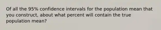 Of all the 95% confidence intervals for the population mean that you construct, about what percent will contain the true population mean?