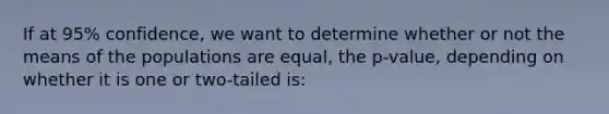 If at 95% confidence, we want to determine whether or not the means of the populations are equal, the p-value, depending on whether it is one or two-tailed is: