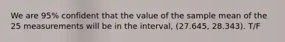 We are 95% confident that the value of the sample mean of the 25 measurements will be in the interval, (27.645, 28.343). T/F