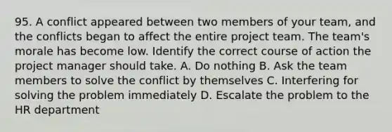 95. A conflict appeared between two members of your team, and the conflicts began to affect the entire project team. The team's morale has become low. Identify the correct course of action the project manager should take. A. Do nothing B. Ask the team members to solve the conflict by themselves C. Interfering for solving the problem immediately D. Escalate the problem to the HR department