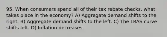 95. When consumers spend all of their tax rebate checks, what takes place in the economy? A) Aggregate demand shifts to the right. B) Aggregate demand shifts to the left. C) The LRAS curve shifts left. D) Inflation decreases.