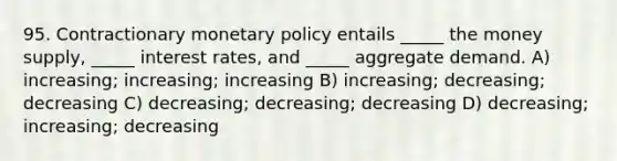 95. Contractionary <a href='https://www.questionai.com/knowledge/kEE0G7Llsx-monetary-policy' class='anchor-knowledge'>monetary policy</a> entails _____ the money supply, _____ interest rates, and _____ aggregate demand. A) increasing; increasing; increasing B) increasing; decreasing; decreasing C) decreasing; decreasing; decreasing D) decreasing; increasing; decreasing