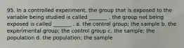 95. In a controlled experiment, the group that is exposed to the variable being studied is called _______ , the group not being exposed is called _______ . a. the control group; the sample b. the experimental group; the control group c. the sample; the population d. the population; the sample