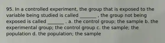 95. In a controlled experiment, the group that is exposed to the variable being studied is called _______ , the group not being exposed is called _______ . a. the control group; the sample b. the experimental group; the control group c. the sample; the population d. the population; the sample