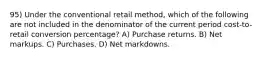 95) Under the conventional retail method, which of the following are not included in the denominator of the current period cost-to-retail conversion percentage? A) Purchase returns. B) Net markups. C) Purchases. D) Net markdowns.