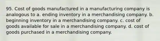 95. Cost of goods manufactured in a manufacturing company is analogous to a. ending inventory in a merchandising company. b. beginning inventory in a merchandising company. c. cost of goods available for sale in a merchandising company. d. cost of goods purchased in a merchandising company.